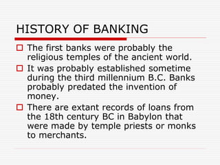 HISTORY OF BANKING
 The first banks were probably the
religious temples of the ancient world.
 It was probably established sometime
during the third millennium B.C. Banks
probably predated the invention of
money.
 There are extant records of loans from
the 18th century BC in Babylon that
were made by temple priests or monks
to merchants.
 