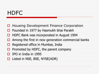 HDFC
 Housing Development Finance Corporation
 Founded in 1977 by Hasmukh bhai Parakh
 HDFC Bank was incorporated in August 1994
 Among the first in new generation commercial banks
 Registered office in Mumbai, India
 Promoted by HDFC, the parent company
 IPO in India in 1995
 Listed in NSE, BSE, NYSE(ADR)
 