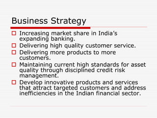 Business Strategy
 Increasing market share in India’s
expanding banking.
 Delivering high quality customer service.
 Delivering more products to more
customers.
 Maintaining current high standards for asset
quality through disciplined credit risk
management.
 Develop innovative products and services
that attract targeted customers and address
inefficiencies in the Indian financial sector.
 