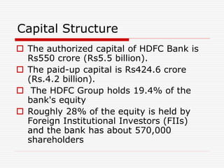 Capital Structure
 The authorized capital of HDFC Bank is
Rs550 crore (Rs5.5 billion).
 The paid-up capital is Rs424.6 crore
(Rs.4.2 billion).
 The HDFC Group holds 19.4% of the
bank's equity
 Roughly 28% of the equity is held by
Foreign Institutional Investors (FIIs)
and the bank has about 570,000
shareholders
 