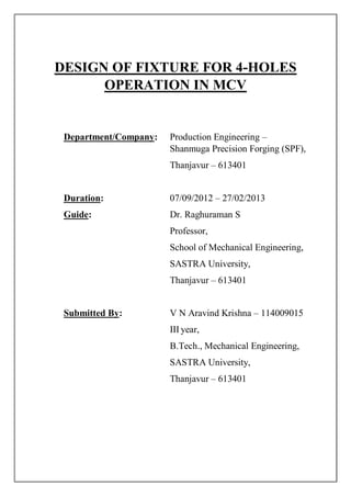 DESIGN OF FIXTURE FOR 4-HOLES
OPERATION IN MCV
Department/Company: Production Engineering –
Shanmuga Precision Forging (SPF),
Thanjavur – 613401
Duration: 07/09/2012 – 27/02/2013
Guide: Dr. Raghuraman S
Professor,
School of Mechanical Engineering,
SASTRA University,
Thanjavur – 613401
Submitted By: V N Aravind Krishna – 114009015
III year,
B.Tech., Mechanical Engineering,
SASTRA University,
Thanjavur – 613401
 