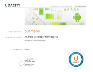 UDACITY CERTIFIES THAT
HAS SUCCESSFULLY COMPLETED
VERIFIED CERTIFICATE OF COMPLETION
L
EARN THINK D
O
EST 2011
Sebastian Thrun
CEO, Udacity
NOVEMBER 07, 2016
ousmane
Android Developer Nanodegree
Become an Android Developer
CO-CREATED BY Google
 