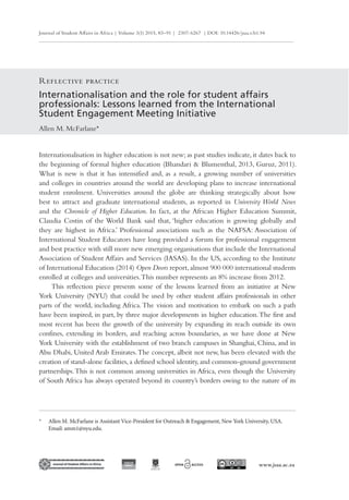 Journal of Student Affairs in Africa | Volume 3(1) 2015, 83–91 | 2307-6267 | DOI: 10.14426/jsaa.v3i1.94
www.jsaa.ac.za
Internationalisation and the role for student affairs
professionals: Lessons learned from the International
Student Engagement Meeting Initiative
Allen M. McFarlane*
Reflective practice
* Allen M. McFarlane is Assistant Vice-President for Outreach & Engagement, New York University, USA.
Email: amm1@nyu.edu.
Internationalisation in higher education is not new; as past studies indicate, it dates back to
the beginning of formal higher education (Bhandari & Blumenthal, 2013, Guruz, 2011).
What is new is that it has intensified and, as a result, a growing number of universities
and colleges in countries around the world are developing plans to increase international
student enrolment. Universities around the globe are thinking strategically about how
best to attract and graduate international students, as reported in University World News
and the Chronicle of Higher Education. In fact, at the African Higher Education Summit,
Claudia Costin of the World Bank said that, ‘higher education is growing globally and
they are highest in Africa.’ Professional associations such as the NAFSA: Association of
International Student Educators have long provided a forum for professional engagement
and best practice with still more new emerging organisations that include the International
Association of Student Affairs and Services (IASAS). In the US, according to the Institute
of International Education (2014) Open Doors report,almost 900 000 international students
enrolled at colleges and universities.This number represents an 8% increase from 2012.
This reflection piece presents some of the lessons learned from an initiative at New
York University (NYU) that could be used by other student affairs professionals in other
parts of the world, including Africa.The vision and motivation to embark on such a path
have been inspired, in part, by three major developments in higher education.The first and
most recent has been the growth of the university by expanding its reach outside its own
confines, extending its borders, and reaching across boundaries, as we have done at New
York University with the establishment of two branch campuses in Shanghai, China, and in
Abu Dhabi, United Arab Emirates.The concept, albeit not new, has been elevated with the
creation of stand-alone facilities, a defined school identity, and common-ground government
partnerships.This is not common among universities in Africa, even though the University
of South Africa has always operated beyond its country’s borders owing to the nature of its
 