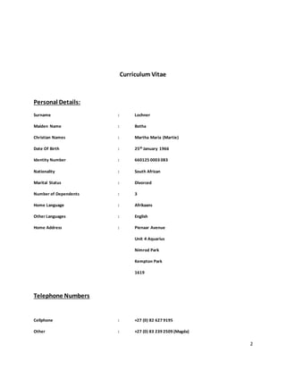 2
Curriculum Vitae
Personal Details:
Surname : Lochner
Maiden Name : Botha
Christian Names : Martha Maria (Martie)
Date Of Birth : 25th January 1966
Identity Number : 660125 0003 083
Nationality : South African
Marital Status : Divorced
Number of Dependents : 3
Home Language : Afrikaans
Other Languages : English
Home Address : Pienaar Avenue
Unit 4 Aquarius
Nimrod Park
Kempton Park
1619
Telephone Numbers
Cellphone : +27 (0) 82 627 9195
Other : +27 (0) 83 239 2509 (Magda)
 