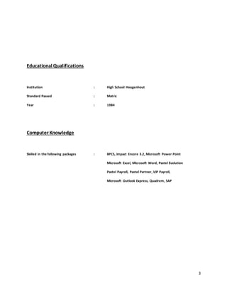 3
Educational Qualifications
Institution : High School Hoogenhout
Standard Passed : Matric
Year : 1984
Computer Knowledge
Skilled in the following packages : BPCS, Impact Encore 3.2, Microsoft Power Point
Microsoft Excel, Microsoft Word, Pastel Evolution
Pastel Payroll, Pastel Partner, VIP Payroll,
Microsoft Outlook Express, Quadrem, SAP
 
