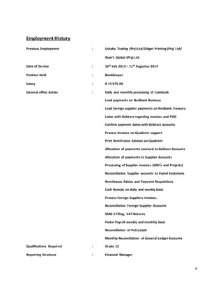 4
Employment History
Previous Employment : Ushaka Trading (Pty) Ltd/Didget Printing (Pty) Ltd/
Shan’s Global (Pty) Ltd
Date of Service : 16th July 2013 – 11th Augustus 2014
Position Held : Bookkeeper
Salary : R 15 975-00
General office duties : Daily and monthly processing of Cashbook
Load payments on Nedbank Business
Load foreign supplier payments on Nedbank Treasury
Liaise with Debtors regarding invoices and POD
Confirm payment dates with Debtors accounts
Process invoices on Quadrem support
Print Remittance Advices on Quadrem
Allocation of payments received to Debtors Accounts
Allocation of payments to Supplier Accounts
Processing of Supplier invoices (GRV’s and Projects)
Reconciliation Supplier accounts to Pastel Evolutions
Remittance Advice and Payment Requisitions
Cash Receipt on daily and weekly basis
Process Foreign Suppliers invoices.
Reconciliation Foreign Supplier Accounts
SARS E-Filing, VAT Returns
Pastel Payroll weekly and monthly basis
Reconciliation of PettyCash
Monthly Reconciliation of General Ledger Accounts
Qualifications Required : Grade 12
Reporting Structure : Financial Manager
 