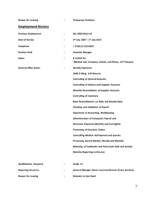 5
Reason for Leaving : Temporary Positions
Employment History
Previous Employment : Din 2002 (Pty) Ltd
Date of Service : 4th July 2007 – 1st July 2013
Telephone : + 27(0) 12 252 0664
Position Held : Financial Manager
Salary : R 10 833-33
(Medical Aid, Company Vehicle, Cell Phone, 13th Cheque)
General office duties : Weekly Payments
SARS E-Filing, VAT Returns
Controlling of General Accounts
Controlling of Debtors and Supplier Accounts
Monthly Reconciliation of Supplier Accounts
Controlling of Inventory
Bank Reconciliations on Daily and Weekly Basis
Checking and Validation of Payroll
Experience in Accounting, Bookkeeping
Administration of Company’s Payroll and
Electronic Payments Monthly and Fortnightly
Processing of Insurance Claims
Controlling Medical Aid Payment and queries
Processing Journal Batches Weekly and Monthly
Balancing of Cashbooks and Petty Cash daily and weekly
Monthly Reporting to Director
Qualifications Required : Grade 12
Reporting Structure : General Manager (Deon Lourens) Director (Frans Kersten)
Reason for Leaving : Relocate to East Rand
 