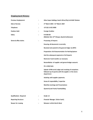 6
Employment History
Previous Employment : Atlas Copco Holdings South Africa (Pty) Ltd ASAP Division
Date of Service : 3rd March 2003 - 31st March 2007
Telephone : +27 (0) 11 821 9000
Position Held : Foreign Creditor
Salary : R 8 300-00
(Medical Aid, 13th Cheque, Quarterly Bonuses)
General office duties : Processing of Imports
Ensuring all documents is correctly
Received and posted to the general ledger via BPCS
Preparation of all documentation for NettingSystem
And the subsequent payments of all Imports
Electronic Fund transfers as necessary
Reconciliation of supplier and general ledger accounts
On a daily basis
Upload of Mirrored Ledger and resolving of exceptions
followed up of queries with the supplier or the stores
department
Assisting with supplier payments.
Areas of responsibility / expertise
Monthly meetings and Presentations
Quarterly and Yearly Teambuilding
Qualifications Required : Grade 12
Reporting Structure : Financial Manager (Victor Scott)
Reason for Leaving : Relocate to Brits North West
 