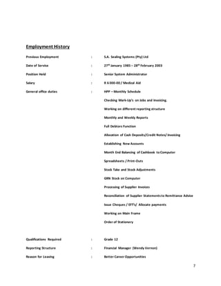 7
Employment History
Previous Employment : S.A. Sealing Systems (Pty) Ltd
Date of Service : 27th January 1985 – 28th February 2003
Position Held : Senior System Administrator
Salary : R 6 000-00 / Medical Aid
General office duties : HPP – Monthly Schedule
Checking Mark-Up’s on Jobs and Invoicing.
Working on different reporting structure
Monthly and Weekly Reports
Full Debtors Function
Allocation of Cash Deposits/Credit Notes/ Invoicing
Establishing New Accounts
Month End Balancing of Cashbook to Computer
Spreadsheets / Print-Outs
Stock Take and Stock Adjustments
GRN Stock on Computer
Processing of Supplier Invoices
Reconciliation of Supplier Statementsto Remittance Advice
Issue Cheques / EFT’s/ Allocate payments
Working on Main Frame
Order of Stationery
Qualifications Required : Grade 12
Reporting Structure : Financial Manager (Wendy Vernon)
Reason for Leaving : Better Career Opportunities
 