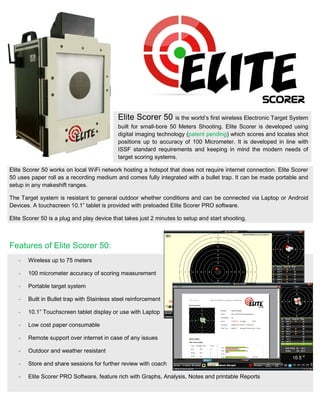 Elite Scorer 50 is the world’s first wireless Electronic Target System
built for small-bore 50 Meters Shooting. Elite Scorer is developed using
digital imaging technology (patent pending) which scores and locates shot
positions up to accuracy of 100 Micrometer. It is developed in line with
ISSF standard requirements and keeping in mind the modern needs of
target scoring systems.
Elite Scorer 50 works on local WiFi network hosting a hotspot that does not require internet connection. Elite Scorer
50 uses paper roll as a recording medium and comes fully integrated with a bullet trap. It can be made portable and
setup in any makeshift ranges.
The Target system is resistant to general outdoor whether conditions and can be connected via Laptop or Android
Devices. A touchscreen 10.1” tablet is provided with preloaded Elite Scorer PRO software.
Elite Scorer 50 is a plug and play device that takes just 2 minutes to setup and start shooting.
Features of Elite Scorer 50:
- Wireless up to 75 meters
- 100 micrometer accuracy of scoring measurement
- Portable target system
- Built in Bullet trap with Stainless steel reinforcement
- 10.1” Touchscreen tablet display or use with Laptop
- Low cost paper consumable
- Remote support over internet in case of any issues
- Outdoor and weather resistant
- Store and share sessions for further review with coach
- Elite Scorer PRO Software, feature rich with Graphs, Analysis, Notes and printable Reports
 