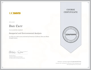 EDUCA
T
ION FOR EVE
R
YONE
CO
U
R
S
E
C E R T I F
I
C
A
TE
COURSE
CERTIFICATE
08/11/2016
Dan Carr
Geospatial and Environmental Analysis
an online non-credit course authorized by University of California, Davis and offered
through Coursera
has successfully completed
Nicholas Santos
Geospatial Applications Developer
UC Davis Center for Watershed Sciences
Verify at coursera.org/verify/M9U8XZBTEVH8
Coursera has confirmed the identity of this individual and
their participation in the course.
 
