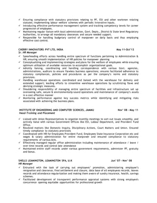  Ensuring compliance with statutory provisions relating to PF, ESI and other workmen relating
statutes; implementing labour welfare schemes with periodic innovative inputs.
 Introducing effective performance management system and tracking competency levels for career
progression of employees.
 Maintaining regular liaison with local administration, Govt. Depts., District & State level Regulatory
Authorities, to arrange all mandatory clearances and secure needed support.
 Responsible for handling budgetary control of manpower on daily basis and thus employing
effective cost control.
CHERRY INNOVATORS PVT LTD, INDIA May 11-Oct’12
Sr. HR Manager
 Spearheading efforts across handling entire spectrum of functions pertaining to Administration &
HR; ensuring smooth implementation of HR policies for manpower planning
 Conceptualizing and implementing strategies and plans for the welfare of employees while ensuring
optimum utilization of available resources to accomplish organizational goals.
 Adroitly liaising, coordinating and handling correspondence with various Govt. agencies,
administrations, auditors to ensure flawless business operations; ensures facilitated adherence to
statutory compliances, policies and procedures as per the company’s norms and statutory
provisions.
 Handling warehouse operations coordinated and liaised with the warehouse for delivery and
extended support; leading efforts to streamline warehouse operations by scrutinizing flaws and
devising strategic measures.
 Shouldering responsibility of managing entire spectrum of facilities and infrastructure set up
overseeing safe, secure & environmentally-sound operations and maintenance of company’s assets
in a cost effective manner
 Monitoring performance against key success metrics while identifying and mitigating risks
associated with achieving the business plans.
INSTITUTE OF ENGINEERING AND COMPUTER SCIENCES, JAMMU Nov’ 08 – May 11
Head-Training and Placement
 Liaised with Union Representatives to organize monthly meetings to sort out issues smoothly, and
actively liaise with various Government Offices like ESI, Labour Department, and Provident Fund
Office.
 Resolved matters like Domestic Inquiry, Disciplinary Actions, Court Matters and Union. Ensured
timely compliance to statutory provisions
 Coordinated with HR for Employees Provident Fund, Employees State Insurance Corporation etc and
wages & salary administration for entire manpower and ensured compliance to statutory
requirements of various Acts.
 Effectively managed regular office administration including maintenance of attendance / leave /
over time records and control late attendance
 Maintained entire staff records under various government requirements, administer PF, gratuity
and bonus.
SHELLS LEAMINGTON, LEAMINGTON SPA, U.K Jun’ 07 - Nov’ 08
HR Manager
 Entrusted with the task of carrying out employees’ promotion, administering employee’s
resignation and clearance, final settlement and closure, data base of all employees records, leaves
records and attendance regularization and making them aware of sundry insurance, health, savings
schemes.
 Facilitated development of transparent performance appraisal systems with strong employee's
concurrence opening equitable opportunities for professional growth
 