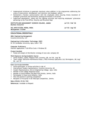  Implemented initiatives to generate maximum value addition in the programmes addressing the
areas of improvement, development and retention and employee welfare
 Maintained a flawless communication with the employees while ensuring timely resolution of
employee grievances and harmonious working environment at all levels
 Supervised absenteeism, safety and fire fighting activities and resolving employees’ grievances
pertaining to the Time Office, Security and Personnel Dept
INSTITUTE AND MANAGEMENT SCIENCES COLLEGE, JAMMU Jul’ 03 – Feb’ 06
Business Executive
HCL INFO SYSTEM, NOIDA, INDIA Jul’ 02 – Aug’ 02
Management Trainee
EDUCATIONAL CREDENTIALS
MBA- Engineering Management
Coventry University, U.K
Engineering in Information Technology; 2003
Dr. B R Ambedkar University, Agra, India  76%
Computer Proficiency
Internet Applications  MS Office Suite  Windows OS
Project Handled
 Study and analysis of distribution strategy of coco-cola company ltd
Work Exposure during Academic Course
 Senior-Auditor, Capita, Pilogical Park, Coventry, UK; Jun’ 06 – Aug’ 06
 Team Leader (Education Maintenance Dept.), RIGS Inventory Specialists Ltd, Birmingham, UK; Aug’
06 – Jun’ 07
Extra Curricular Activities
 Active participant in various activities in role of
 International Student representative, Coventry University, UK
 Student Representative, B.M.A.S Engineering Collage, Agra, India
 Member of the College Magazine Group
 Member of Social Welfare and Red Cross Society, Jammu, India
 Participated in State Level Athletics, India
 Won 2nd position in painting competition
 Recipient of first prize in All India Quiz competition, Jammu
Date of Birth: 09/06/1982
References: Available on Request
 