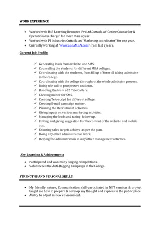 WORK EXPERIENCE
 Worked with IMS Learning Resource Pvt Ltd.Cuttack, as“Centre Counsellor &
Operational in charge” for more than a year.
 Worked with PI Industries Cuttack, as “Marketing coordinator” for one year.
 Currently working at “www.apnaMBA.com” from last 2years.
Current Job Profile:
 Generating leads from website and SMS.
 Counselling the students for different MBA colleges.
 Coordinating with the students, from fill up of form till taking admission
in the college.
 Coordinating with the college throughout the whole admission process.
 Doing tele-call to prospective students.
 Handling the team of 2 Tele Callers.
 Creating matter for SMS.
 Creating Tele-script for different college.
 Creating E-mail campaign matter.
 Planning the Recruitment activities.
 Giving inputs on various marketing activities.
 Managing the leads and taking follow up.
 Editing and giving suggestion for the content of the website and mobile
app.
 Ensuring sales targets achieve as per the plan.
 Doing any other administrative work.
 Helping the administration in any other management activities.
Key Learning & Achievements
 Participated and won many Singing competitions.
 Volunteered the Anti-Ragging Campaign in the College.
STRENGTHS AND PERSONAL SKILLS
 My friendly nature, Communication skill-participated in NIIT seminar & project
taught me how to prepare & develop my thought and express in the public place.
 Ability to adjust in new environment.
 