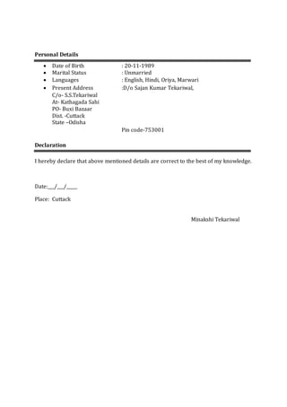 Personal Details
 Date of Birth : 20-11-1989
 Marital Status : Unmarried
 Languages : English, Hindi, Oriya, Marwari
 Present Address :D/o Sajan Kumar Tekariwal,
C/o- S.S.Tekariwal
At- Kathagada Sahi
PO- Buxi Bazaar
Dist. -Cuttack
State –Odisha
Pin code-753001
Declaration
I hereby declare that above mentioned details are correct to the best of my knowledge.
Date:___/___/_____
Place: Cuttack
Minakshi Tekariwal
 