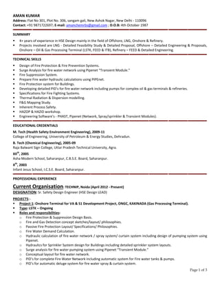 Page 1 of 3
AMAN KUMAR
Address: Flat No 301, Plot No. 306, sangam gali, New Ashok Nagar, New Delhi - 110096
Contact: +91 9871722697; E-mail: amanchemrbs@gmail.com ; D.O.B: 4th October 1987
SUMMARY
4+ years of experience in HSE Design mainly in the field of Offshore, LNG, Onshore & Refinery.
Projects involved are LNG - Detailed Feasibility Study & Detailed Proposal, Offshore – Detailed Engineering & Proposals,
Onshore – Oil & Gas Processing Terminal (LSTK, FEED & ITB), Refinery – FEED & Detailed Engineering.
TECHNICAL SKILLS
Design of Fire Protection & Fire Prevention Systems.
Surge Analysis for fire water network using Pipenet “Transient Module.”
Fire Suppression System.
Prepare Fire water hydraulic calculations using PIPEnet.
Fire Protection system for Buildings.
Developing detailed PID’s for fire water network including pumps for complex oil & gas terminals & refineries.
Specifications for Fire Fighting Systems.
Thermal Radiation & Dispersion modelling.
F&G Mapping Study.
Inherent Process Safety.
HAZOP & HAZID workshop.
Engineering Software’s - PHAST, Pipenet (Network, Spray/sprinkler & Transient Modules).
EDUCATIONAL CREDENTIALS
M. Tech (Health Safety Environment Engineering), 2009-11
College of Engineering, University of Petroleum & Energy Studies, Dehradun.
B. Tech (Chemical Engineering), 2005-09
Raja Balwant Sign College, Uttar Pradesh Technical University, Agra.
XIIth
, 2005
Asha Modern School, Saharanpur, C.B.S.E. Board, Saharanpur.
Xth
, 2003
Infant Jesus School, I.C.S.E. Board, Saharanpur.
PROFESSIONAL EXPERIENCE
Current Organisation: TECHNIP, Noida (April 2012 - Present)
DESIGNATION: Sr. Safety Design Engineer (HSE Design LEAD)
PROJECTS:-
Project 1: Onshore Terminal for VA & S1 Development Project, ONGC, KAKINADA (Gas Processing Terminal).
Type: LSTK – Ongoing
Roles and responsibilities:
o Fire Protection & Suppression Design Basis.
o Fire and Gas Detection concept sketches/layout/ philosophies.
o Passive Fire Protection Layout/ Specifications/ Philosophies.
o Fire Water Demand Calculation.
o Hydraulic calculation of fire water network / spray system/ curtain system including design of pumping system using
Pipenet.
o Hydraulics for Sprinkler System design for Buildings including detailed sprinkler system layouts.
o Surge analysis for fire water pumping system using Pipenet “Transient Module.”
o Conceptual layout for fire water network.
o PID’s for complete Fire Water Network including automatic system for Fire water tanks & pumps.
o PID’s for automatic deluge system for fire water spray & curtain system.
 