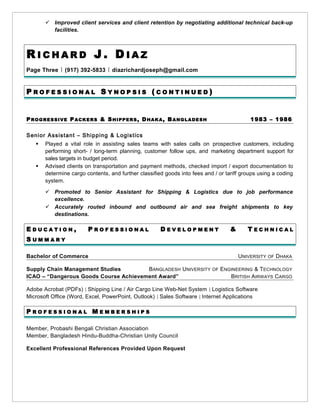  Improved client services and client retention by negotiating additional technical back-up
facilities.
R I C H A R D J . D I A Z
Page Three ￨ (917) 392-5833 ￨ diazrichardjoseph@gmail.com
P R O F E S S I O N A L S Y N O P S I S ( C O N T I N U E D )
PROGRESSIVE PACKERS & SHIPPERS, DHAKA, BANGLADESH 1983 – 1986
Senior Assistant – Shipping & Logistics
 Played a vital role in assisting sales teams with sales calls on prospective customers, including
performing short- / long-term planning, customer follow ups, and marketing department support for
sales targets in budget period.
 Advised clients on transportation and payment methods, checked import / export documentation to
determine cargo contents, and further classified goods into fees and / or tariff groups using a coding
system.
 Promoted to Senior Assistant for Shipping & Logistics due to job performance
excellence.
 Accurately routed inbound and outbound air and sea freight shipments to key
destinations.
E D U C A T I O N , P R O F E S S I O N A L D E V E L O P M E N T & T E C H N I C A L
S U M M A R Y
Bachelor of Commerce UNIVERSITY OF DHAKA
Supply Chain Management Studies BANGLADESH UNIVERSITY OF ENGINEERING & TECHNOLOGY
ICAO – “Dangerous Goods Course Achievement Award” BRITISH AIRWAYS CARGO
Adobe Acrobat (PDFs) ￨ Shipping Line / Air Cargo Line Web-Net System ￨ Logistics Software
Microsoft Office (Word, Excel, PowerPoint, Outlook) ￨ Sales Software ￨ Internet Applications
P R O F E S S I O N A L M E M B E R S H I P S
Member, Probashi Bengali Christian Association
Member, Bangladesh Hindu-Buddha-Christian Unity Council
Excellent Professional References Provided Upon Request
 