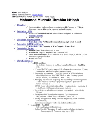 Mobile: 01113606018
E-mail: mohamedmtloob87@gmail.com
Address: Mohamed Hashem St - Ain shams – Cairo - Egypt.
Mohamed Mustafa Ibrahim Mtloob
 Objective:
 Seeking to join a leading software organization or IT Company or IT Dept.
Where the current skills can be improved and well invested.
 Education 2008
 Bachelor of Computer Science from Faculty of Computer & Information
Zagazig University.
 Grade: Good 72%
 Education 9/2010:9/2011
 Cairo University PreMaster Computer Science dept.Grade V.Good.
 Education 8/2012:untill now
 Cairo University Preparing MSc in Computer Science dept.
 Graduation Project
 Project Name:N-tires-Generator in Java.
 Graduation Project Category:Code Generator Tool.
 Tools and Technologies:J2SE,Microsoft SQL Server, MySQL , OracleXEUniv
Database 10g Express edition.
 Grade: Excellent.
 Work Experience
 Feb 2014 - until now
Sr. Software Engineer @ Mahd Al-buraq Establishment – TechOrg
CO.
 Python/ODOO(Formally openerp) Developer & implementation (Python
Application with Postgresql open source Apps).
 Developing new modules “OpenERP System” in different industry
(Travel and Tourism, Education, Medical, Visa Tracking System,
Helper System(Call Center with CRM)…..etc).
 Modifying any modules in openerp like (accounting-assets managements
- sales-purchase-warehouse-project management – point of sale –
human resource- )
 ODOO Server administration (installing – implementation – deploying )
with Ubuntu 14.04 as operating system platform.
 Local Git server administration(manage git repositories using gitolite
library).
 Deployment ODOO application on many Operating systems
like(windows – Linux”fedora – Ubuntu, Centos...etc ” ).
 Testing the application during vendor UAT period (Code & Functions,
Non functions).
 Supporting security process for our products and modules.
 March 2013 – Jan 2014
Software Engineer @ Centrivision .
 Python/OpenERP Developer & implementation (Python Application
Open source with Postgresql open source DB).
 