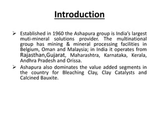 Introduction
 Established in 1960 the Ashapura group is India’s largest
muti-mineral solutions provider. The multinational
group has mining & mineral processing facilities in
Belgium, Oman and Malaysia; in India it operates from
Rajasthan,Gujarat, Maharashtra, Karnataka, Kerala,
Andhra Pradesh and Orissa.
 Ashapura also dominates the value added segments in
the country for Bleaching Clay, Clay Catalysts and
Calcined Bauxite.
 