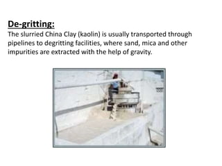 De-gritting:
The slurried China Clay (kaolin) is usually transported through
pipelines to degritting facilities, where sand, mica and other
impurities are extracted with the help of gravity.
 