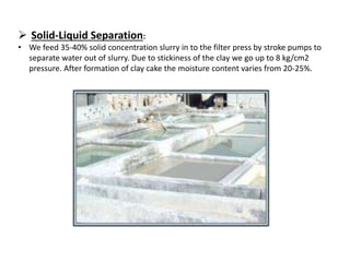  Solid-Liquid Separation:
• We feed 35-40% solid concentration slurry in to the filter press by stroke pumps to
separate water out of slurry. Due to stickiness of the clay we go up to 8 kg/cm2
pressure. After formation of clay cake the moisture content varies from 20-25%.
 