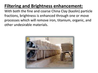 Filtering and Brightness enhancement:
With both the fine and coarse China Clay (kaolin) particle
fractions, brightness is enhanced through one or move
processes which will remove iron, titanium, organic, and
other undesirable materials.
 