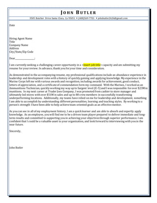 JO H N B U T L E R
3505 Butcher Drive Santa Clara, Ca 95051  (408)569-7701  johnbutler2626@gmail.com
Date
Hiring Agent Name
Title
Company Name
Address
City/State/Zip Code
Dear__________________:
I am currently seeking a challenging career opportunity in a <insert job title> capacity and am submitting my
resume for yourreview. In advance, thank you foryour time and consideration.
As demonstrated in the accompanying resume, my professional qualifications include an abundance experience in
leadership and development roles with a history of quickly gaining and applying knowledge. My experience in the
Marine Corps leftme with various awards and recognition, including awards for achievement, good conduct,
letters of appreciation, and a certificateof commendation form my command. With the Marines, I worked as an
Ammunitions Technician, quickly working my way up to Sargent level (E-5) and I was responsible forover $23Min
munitions. In my next career at Trader Joes Company, I was promoted from cashier to store manager and
ultimately led stores withover $51M in sales and up to 80 crew members in successfully transforming
underperforming locations. Additionally, my teams have relied on me for leadership and development, something
I am able to accomplish by understanding different personalities, learning and teaching styles. By working to a
person’s strength I have been able to help achieveteam oriented goals as an effectivementor.
As youcan see in all of my employment history, I am a quicklearner and am able to absorb and expertly apply
knowledge. As an employee, youwill find me to be a driven team player prepared to deliver immediate and long-
term results and committed to supporting youin achieving your objectivesthrough superior performance. I am
confident that I could be a valuable asset to your organization, and lookforward to interviewing with youin the
near future.
Sincerely,
John Butler
 