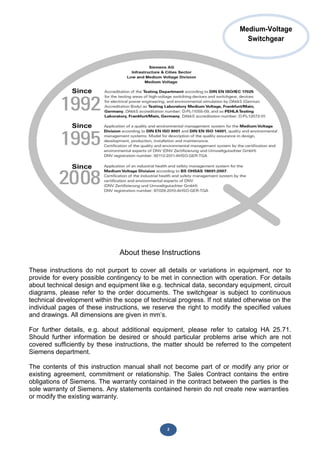 2
About these Instructions
These instructions do not purport to cover all details or variations in equipment, nor to
provide for every possible contingency to be met in connection with operation. For details
about technical design and equipment like e.g. technical data, secondary equipment, circuit
diagrams, please refer to the order documents. The switchgear is subject to continuous
technical development within the scope of technical progress. If not stated otherwise on the
individual pages of these instructions, we reserve the right to modify the specified values
and drawings. All dimensions are given in mm’s.
For further details, e.g. about additional equipment, please refer to catalog HA 25.71.
Should further information be desired or should particular problems arise which are not
covered sufficiently by these instructions, the matter should be referred to the competent
Siemens department.
The contents of this instruction manual shall not become part of or modify any prior or
existing agreement, commitment or relationship. The Sales Contract contains the entire
obligations of Siemens. The warranty contained in the contract between the parties is the
sole warranty of Siemens. Any statements contained herein do not create new warranties
or modify the existing warranty.
Medium-Voltage
Switchgear
 