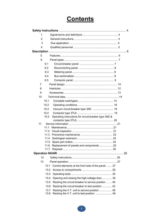 3
Contents
Safety instructions .................................................................................... 4
1 Signal terms and definitions ................................................ 4
2 General instructions ............................................................ 4
3 Due application .................................................................. 5
4 Qualified personnel ............................................................. 5
Description ................................................................................................. 6
5 Features................................................................................ 6
6 Panel types........................................................................... 7
6.1 Circuit-breaker panel ................................................ 7
6.2 Disconnecting panel……............................................8
6.3 Metering panel.......................................................... 8
6.4 Bus sectionalizer....................................................... 9
6.5 Contactor panel......................................................... 9
7 Panel design......................................................................... 10
8 Interlocks ............................................................................. 12
9 Accessories ......................................................................... 13
10 Technical data……..…………...................................................14
10.1 Complete switchgear................................................. 14
10.2 Operating conditions.................................................. 18
10.3 Vacuum circuit-breaker type 3AE ….......................... 19
10.4 Contactor type 3TL6 .................................................. 19
10.5 Operating instructions for circuit-breaker type 3AE &
contactor type 3TL6 .................................................. 20
11 Service information .................................................................. 21
11.1 Maintenance.................................................................21
11.2 Visual inspection ........................................................ 21
11.3 Preventive maintenance ............................................ 23
11.4 Switchgear extension ................................................ 24
11.5 Spare part orders....................................................... 24
11.6 Replacement of panels and components....................25
11.7 Disposal .................................................................... 25
Operation NXAIR .................................................................................. 26
12 Safety instructions.............................................................. 26
13 Panel operation....................................................................27
13.1 Control elements at the front side of the panel ........ 27
13.2 Access to compartments ......................................... 29
13.3 Operating tools ........................................................ 30
13.4 Opening and closing the high-voltage door.............. 34
13.5 Racking the circuit-breaker to service position ….... 40
13.6 Racking the circuit-breaker to test position ............. 43
13.7 Racking the V.T. unit to service position ................. 46
13.8 Racking the V.T. unit to test position ....................... 49
 