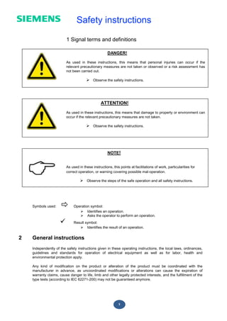 5
DANGER!
As used in these instructions, this means that personal injuries can occur if the
relevant precautionary measures are not taken or observed or a risk assessment has
not been carried out.
 Observe the safety instructions.
ATTENTION!
As used in these instructions, this means that damage to property or environment can
occur if the relevant precautionary measures are not taken.
 Observe the safety instructions.
Safety instructions
1 Signal terms and definitions
Symbols used:  Operation symbol:
 Identifies an operation.
 Asks the operator to perform an operation.
 Result symbol:
 Identifies the result of an operation.
2 General instructions
Independently of the safety instructions given in these operating instructions, the local laws, ordinances,
guidelines and standards for operation of electrical equipment as well as for labor, health and
environmental protection apply.
Any kind of modification on the product or alteration of the product must be coordinated with the
manufacturer in advance, as uncoordinated modifications or alterations can cause the expiration of
warranty claims, cause danger to life, limb and other legally protected interests, and the fulfillment of the
type tests (according to IEC 62271-200) may not be guaranteed anymore.
NOTE!
As used in these instructions, this points at facilitations of work, particularities for
correct operation, or warning covering possible mal-operation.
 Observe the steps of the safe operation and all safety instructions.
 