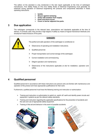 6
DANGER!
The perfect and safe operation of this switchgear is conditional on:
 Observance of operating and installation instructions.
 Qualified personnel.
 Proper transportation and correct storage of the switchgear.
 Correct installation and commissioning.
 Diligent operation and maintenance.
 Observance of the instructions applicable at site for installation, operation and
safety.
The edition of the standard is only mentioned in the test report applicable at the time of switchgear
manufacture. Five Safety Rules of The Five Safety Rules of Electrical Engineering must generally be
observed during operation of Electrical Engineering the products and components described in these
operating instructions:
 Isolate.
 Secure against reclosing.
 Verify safe isolation from supply.
 Earth and short-circuit.
 Cover or barrier adjacent live parts.
3 Due application
The switchgear corresponds to the relevant laws, prescriptions and standards applicable at the time of
delivery. If correctly used, they provide a high degree of safety by means of logical mechanical interlocks and
shockproof metal enclosure of live parts.
4 Qualified personnel
Qualified personnel in accordance with these instructions are persons who are familiar with maintenance and
operation of the product and have appropriate qualifications for their work.
Furthermore, qualified personnel must have the following training and instruction or authorization:
 Training and instruction or authorization to switch on, switch off, earth and identify power circuits and
equipment / systems as per the relevant safety standards.
 Training and instruction regarding the applicable specifications for the prevention of accidents and
the care and use of appropriate safety equipment.
 Training in first aid and behavior in the event of possible accidents
 