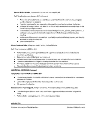 Mental Health Worker,CommunityOptions Inc. Philadelphia,PA
Full-Time Employment,January2015 to Present
 Workedinconjunctionwithpeersandsupervisorstoefficientlyenforce behavioral goals
and developmentof residents
 Providedassistance fortwoassignedresidentswithmental andbehavioral challenges
 Servedasan integral partof the teamto attain the requiredrehabilitationobjectivesof the
clientsthroughprogresscharts
 Sustainedexcellentcompliancewithall establishedprocedures,policies,andregulations,as
well asproactivelycontributetootheroperational effortsthroughadditional duties
handling
 Implementeddocumenttrainingplans,emphasizingpatientskillsdevelopmentandaligning
withoverall programobjectives
 Medicationcertified
Mental Health Worker,AlleghenyValleySchool,Philadelphia, PA
Full-Time Employment,2008 to 2011
 Performednursingcare responsibilitieswithsupervisionon adultsandensuredsafe and
consistentqualitycare
 Documentedpatients’behaviorandtreatment
 Initiatedsupportive interactionsaroundtreatmentissuesand intervenedincrisissituations
 Communicatedbehaviorchangestonurse practitionerandsocial worker
 Promotedproactive behavioral strategiestominimize clientcrisisandmaximize success
 Advocatedandpromotedeffectivetreatmentplansforclients
ADDITIONAL EXPERIENCE: Research
Temple ResearchFair Participant May 2014
 Conductedaprogram evaluation inhomelesssheltertoexaminethe correlationof traumaand
parental attachment
 Utilizeddescriptiveandinferential statisticsusedtoanalyze data
 IRB approvedevaluation
Lab assistant inPsychology lab,Temple University,Philadelphia,September2010 to May 2011
 Codedandorganized datafrom earlyadolescentsaggressionandvictimizationlongitudinal
study
 Participated inweeklydiscussion of trendsdiscoveredindata
AFFILIATIONS
National Association of Social Workers October 2014 to Present
 
