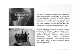 • LIBERA INSANI • PSYCHOLOGICAL SERVICES •
Just as we can develop problems with our physical
health, mental health problems will be experienced
by many of us over the course of our lives. Mental
health problems range from the worries we all
experience as a part of our everyday life, to serious
long term conditions that can be very difficult to
manage and have a huge impact on people’s lives.
"Mental disorders comprise a broad range of
problems, with different symptoms. However, they
are generally characterized by some combination of
abnormal thoughts, emotions, behaviour and
relationships with others. Examples are
schizophrenia, depression … and disorders due to
drug abuse. Most of these disorders can be
successfully treated."
 