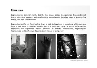 • LIBERA INSANI • PSYCHOLOGICAL SERVICES •
Depression
Depression is a common mental disorder that causes people to experience depressed mood,
loss of interest or pleasure, feelings of guilt or low selfworth, disturbed sleep or appetite, low
energy, and poor concentration.
Depression is different from feeling down or sad. Unhappiness is something which everyone
feels at one time or another, usually due to a particular cause. A person suffering from
depression will experience intense emotions of anxiety, hopelessness, negativity and
helplessness, and the feelings stay with them instead of going away.
 