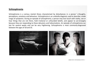 • LIBERA INSANI • PSYCHOLOGICAL SERVICES •
Schizophrenia
Schizophrenia is a serious mental illness characterised by disturbances in a person ’ s thoughts,
perceptions, emotions and behaviour. Schizophrenia is an umbrella diagnosis used to describe a wide
range of symptoms. During an episode of schizophrenia, a person may lose touch with reality, see or
hear things that are not there, hold irrational or unfounded beliefs, and appear to act strangely
because they are responding to these delusions and hallucinations. An episode of schizophrenia can
last for several weeks and can be very frightening. Schizophrenia is most commonly diagnosed
between the ages of 18 and 35.
 