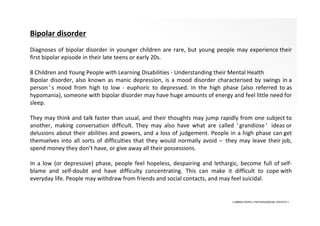 • LIBERA INSANI • PSYCHOLOGICAL SERVICES •
Bipolar disorder
Diagnoses of bipolar disorder in younger children are rare, but young people may experience their
first bipolar episode in their late teens or early 20s.
8 Children and Young People with Learning Disabilities - Understanding their Mental Health
Bipolar disorder, also known as manic depression, is a mood disorder characterised by swings in a
person ’ s mood from high to low - euphoric to depressed. In the high phase (also referred to as
hypomania), someone with bipolar disorder may have huge amounts of energy and feel little need for
sleep.
They may think and talk faster than usual, and their thoughts may jump rapidly from one subject to
another, making conversation difficult. They may also have what are called ‘ grandiose ’ ideas or
delusions about their abilities and powers, and a loss of judgement. People in a high phase can get
themselves into all sorts of difficulties that they would normally avoid – they may leave their job,
spend money they don’t have, or give away all their possessions.
In a low (or depressive) phase, people feel hopeless, despairing and lethargic, become full of self-
blame and self-doubt and have difficulty concentrating. This can make it difficult to cope with
everyday life. People may withdraw from friends and social contacts, and may feel suicidal.
 