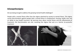 • LIBERA INSANI • PSYCHOLOGICAL SERVICES •
#changethestigma
Are we doing enough to address the growing mental health challenges?
People with a mental illness often face the stigma attached by society to mental illness. This stigma
causes discrimination against people with a mental illness in employment, housing, health care, and
an ability to buy health insurance. By learning more about mental illness and the effectiveness of
treatment, this discrimination can end, removing the stigma that acts as a barrier to successful
treatment.
 