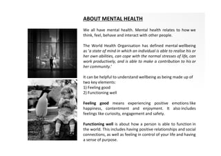 ABOUT MENTAL HEALTH
We all have mental health. Mental health relates to how we
think, feel, behave and interact with other people.
The World Health Organisation has defined mental wellbeing
as ‘a state of mind in which an individual is able to realise his or
her own abilities, can cope with the normal stresses of life, can
work productively, and is able to make a contribution to his or
her community.’
It can be helpful to understand wellbeing as being made up of
two key elements:
1) Feeling good
2) Functioning well
Feeling good means experiencing positive emotions like
happiness, contentment and enjoyment. It also includes
feelings like curiosity, engagement and safety.
Functioning well is about how a person is able to function in
the world. This includes having positive relationships and social
connections, as well as feeling in control of your life and having
a sense of purpose.
 