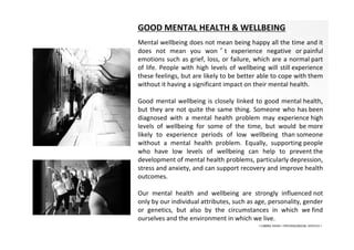 GOOD MENTAL HEALTH & WELLBEING
Mental wellbeing does not mean being happy all the time and it
does not mean you won ’ t experience negative or painful
emotions such as grief, loss, or failure, which are a normal part
of life. People with high levels of wellbeing will still experience
these feelings, but are likely to be better able to cope with them
without it having a significant impact on their mental health.
Good mental wellbeing is closely linked to good mental health,
but they are not quite the same thing. Someone who has been
diagnosed with a mental health problem may experience high
levels of wellbeing for some of the time, but would be more
likely to experience periods of low wellbeing than someone
without a mental health problem. Equally, supporting people
who have low levels of wellbeing can help to prevent the
development of mental health problems, particularly depression,
stress and anxiety, and can support recovery and improve health
outcomes.
Our mental health and wellbeing are strongly influenced not
only by our individual attributes, such as age, personality, gender
or genetics, but also by the circumstances in which we find
ourselves and the environment in which we live.
• LIBERA INSANI • PSYCHOLOGICAL SERVICES •
 