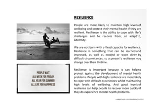 • LIBERA INSANI • PSYCHOLOGICAL SERVICES •
RESILIENCE
People are more likely to maintain high levels of
wellbeing and protect their mental health if they are
resilient. Resilience is the ability to cope with life’s
challenges and to recover from, or adapt to,
adversity.
We are not born with a fixed capacity for resilience.
Resilience is something that can be learned and
improved, as well as eroded or worn down by
difficult circumstances, so a person’s resilience may
change over their lifetime.
Resilience is important because it can help to
protect against the development of mental health
problems. People with high resilience are more likely
to cope with difficult experiences whilst maintaining
high levels of wellbeing. And good levels of
resilience can help people to recover more quickly if
they do experience mental health problems.
 