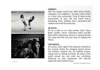2015-5-11
CONNECT..
With the people around you. With family, friends,
colleagues and neighbours. At home, work, school
or in your local community. Think of these as the
cornerstones of your life and invest time in
developing them. Building these connections will
support and enrich you every day.
BE ACTIVE..
Go for a walk or run. Step outside. Cycle. Play a
game. Garden. Dance. Exercising makes you feel
good. Most importantly, discover a physical activity
you enjoy and that suits your level of mobility and
fitness.
TAKE NOTICE..
Be curious. Catch sight of the beautiful. Remark on
the unusual. Notice the changing seasons. Savour
the moment, whether you are walking to work,
eating lunch or talking to friends. Be aware of the
world around you and what you are feeling.
Reflecting on your experiences will help you
appreciate what matters to you.
• LIBERA INSANI • PSYCHOLOGICAL SERVICES •
 