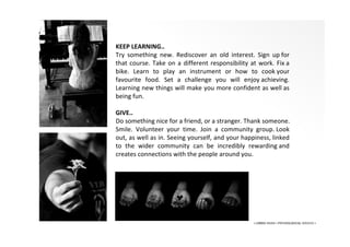 2015-5-11
KEEP LEARNING..
Try something new. Rediscover an old interest. Sign up for
that course. Take on a different responsibility at work. Fix a
bike. Learn to play an instrument or how to cook your
favourite food. Set a challenge you will enjoy achieving.
Learning new things will make you more confident as well as
being fun.
GIVE..
Do something nice for a friend, or a stranger. Thank someone.
Smile. Volunteer your time. Join a community group. Look
out, as well as in. Seeing yourself, and your happiness, linked
to the wider community can be incredibly rewarding and
creates connections with the people around you.
• LIBERA INSANI • PSYCHOLOGICAL SERVICES •
 