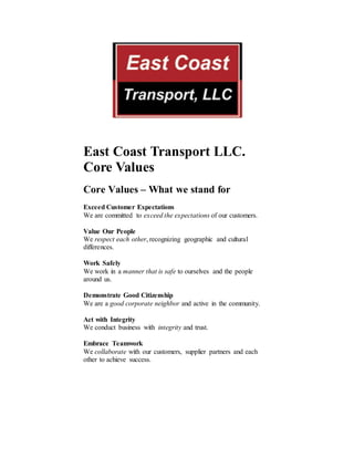 East Coast Transport LLC.
Core Values
Core Values – What we stand for
Exceed Customer Expectations
We are committed to exceed the expectations of our customers.
Value Our People
We respect each other, recognizing geographic and cultural
differences.
Work Safely
We work in a manner that is safe to ourselves and the people
around us.
Demonstrate Good Citizenship
We are a good corporate neighbor and active in the community.
Act with Integrity
We conduct business with integrity and trust.
Embrace Teamwork
We collaborate with our customers, supplier partners and each
other to achieve success.
 