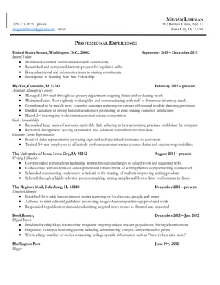 MEGAN LEHMAN
902 Benton Drive, Apt. 12
Iowa City, IA 52246
309-221-3939 phone
meganllehman@gmail.com email
PROFESSIONAL EXPERIENCE
United States Senate, Washington D.C., 20002 September 2015 – December 2015
Intern/Fellow
 Maintained constant communication with constituents
 Researched and completed intricate projects for legislative aides
 Gave educational and informative tours to visiting constituents
 Participated in Running Start Star Fellowship
Hy-Vee, Coralville, IA 52242 February 2012 – present
Assistant Manager of Grocery
 Managed 150+ staff throughout grocery department assigning duties and evaluating work
 Maintained sales floor vigilantly walking isles and communicating with staff to determine inventory needs
 Contributed to bi-weekly store executive meetings reporting on current efforts and trouble-shooting problems
 Instilled a culture of strong bonds to customers promoting an ethic valuing customer satisfaction
 Placed 2nd in company-wide district customer service competition
Cash Accountability
 Reconciled large sums of accounts-receivable daily adhering to best accounting practices established by company
 Reported discrepancies seeking explanation and solutions to minimize revenue loss
Customer Service Representative
 Point-of-Sales representative providing high-end and specialized assistance to customers
 Trained 5+ new employees to effectively perform customer service counter duties and execute responsibilities
The University of Iowa, Iowa City, IA 52242 August 2014 – present
Writing Fellowship
 Corresponded with students facilitating writing through exchanges of edited work and suggested styles
 Collaborated with students on development and enhancement of writing themes complementing coursework
 Scheduled commenting conferences which aid in the training of students improving writing product
 Selected through a highly-selective process requiring writing samples and honor-level performance in classes
The Register Mail, Galesburg, IL 61440 December 2011 – present
Student Columnist
 Published bi-weekly human-interest stories reporting on local events, people, and issues
 Adhered to strict editorial guidelines promoting image of newspaper through produced work
 Responded to publication demands submitting targeted news stories as directed and requested
BookRenter, December 2012 – Jan. 2012
Digital Intern
 Produced weekly blogs for an online magazine targeting unique student populations driving advertisement
 Organized 5 campus marketing events including administering campus competitions for prizes
 Wrote a large number of stories concerning college specific information such as “how to best take notes”
Huffington Post June 19th, 2012
Blogger
 Blogged for “Do Something Dot.org” about the day and life of a teen mom
 Blogged about sports themes and volunteer opportunities and topics of interests to general readership
Investing Ed December 2012 - Jan. 2013
Blogger
 Constructed articles based on personal finance for college students to improve quality of student life
 Researched in-depth article pieces to provide instruction on how to best manage personal finances
 