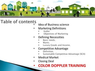 • Idea of Business science
• Marketing Definitions
 Kotler
 Objectives of Marketing
• Defining Necessities
 Basic needs.
 Wants.
 Luxury Goods and Income.
• Competitive Advantage
 Definition.
 Sustainable Competitive Advantage (SCA)
• Medical Market
• Closing Deal
• COLOR DOPPLER TRAINING
 