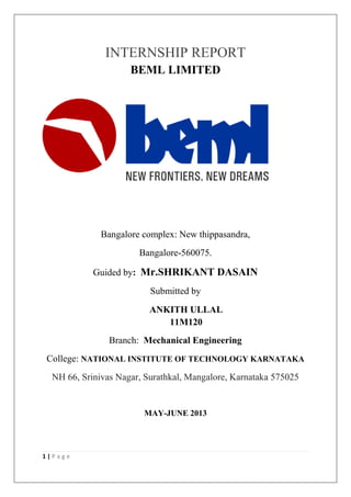 1 | P a g e
INTERNSHIP REPORT
BEML LIMITED
Bangalore complex: New thippasandra,
Bangalore-560075.
Guided by: Mr.SHRIKANT DASAIN
Submitted by
ANKITH ULLAL
11M120
Branch: Mechanical Engineering
College: NATIONAL INSTITUTE OF TECHNOLOGY KARNATAKA
NH 66, Srinivas Nagar, Surathkal, Mangalore, Karnataka 575025
MAY-JUNE 2013
 