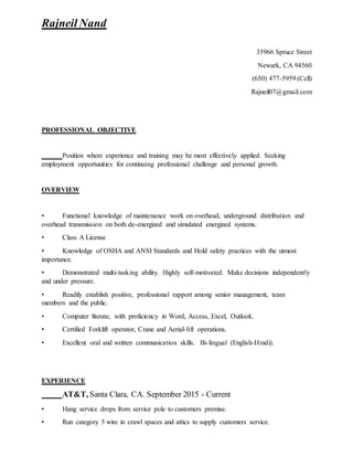 Rajneil Nand
35966 Spruce Street
Newark, CA 94560
(650) 477-5959 (Cell)
Rajneil07@gmail.com
PROFESSIONAL OBJECTIVE
Position where experience and training may be most effectively applied. Seeking
employment opportunities for continuing professional challenge and personal growth.
OVERVIEW
• Functional knowledge of maintenance work on overhead, underground distribution and
overhead transmission on both de-energized and simulated energized systems.
• Class A License
• Knowledge of OSHA and ANSI Standards and Hold safety practices with the utmost
importance.
• Demonstrated multi-tasking ability. Highly self-motivated. Make decisions independently
and under pressure.
• Readily establish positive, professional rapport among senior management, team
members and the public.
• Computer literate, with proficiency in Word, Access, Excel, Outlook.
• Certified Forklift operator, Crane and Aerial-lift operations.
• Excellent oral and written communication skills. Bi-lingual (English-Hindi).
EXPERIENCE
AT&T, Santa Clara, CA. September 2015 - Current
▪ Hang service drops from service pole to customers premise.
▪ Run category 5 wire in crawl spaces and attics to supply customers service.
 