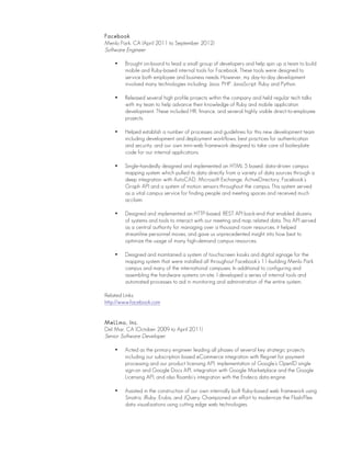 Facebook
Menlo Park, CA (April 2011 to September 2012)
Software Engineer
• Brought on-board to lead a small group of developers and help spin up a team to build
mobile and Ruby-based internal tools for Facebook. These tools were designed to
service both employee and business needs. However, my day-to-day development
involved many technologies including: Java, PHP, JavaScript, Ruby and Python.
• Released several high profile projects within the company and held regular tech talks
with my team to help advance their knowledge of Ruby and mobile application
development. These included HR, finance, and several highly visible direct-to-employee
projects.
• Helped establish a number of processes and guidelines for this new development team
including development and deployment workflows, best practices for authentication
and security, and our own mini-web framework designed to take care of boilerplate
code for our internal applications.
• Single-handedly designed and implemented an HTML 5 based, data-driven campus
mapping system which pulled its data directly from a variety of data sources through a
deep integration with AutoCAD, Microsoft Exchange, ActiveDirectory, Facebook’s
Graph API and a system of motion sensors throughout the campus. This system served
as a vital campus service for finding people and meeting spaces and received much
acclaim.
• Designed and implemented an HTTP-based, REST API back-end that enabled dozens
of systems and tools to interact with our meeting and map related data. This API served
as a central authority for managing over a thousand room resources, it helped
streamline personnel moves, and gave us unprecedented insight into how best to
optimize the usage of many high-demand campus resources.
• Designed and maintained a system of touchscreen kiosks and digital signage for the
mapping system that were installed all throughout Facebook’s 11-building Menlo Park
campus and many of the international campuses. In additional to configuring and
assembling the hardware systems on-site, I developed a series of internal tools and
automated processes to aid in monitoring and administration of the entire system.
Related Links:
http://www.facebook.com
MeLLmo, Inc.
Del Mar, CA (October 2009 to April 2011)
Senior Software Developer
• Acted as the primary engineer leading all phases of several key strategic projects
including our subscription based eCommerce integration with Reg.net for payment
processing and our product licensing API, implementation of Google’s OpenID single
sign-on and Google Docs API, integration with Google Marketplace and the Google
Licensing API, and also Roambi’s integration with the Endeca data engine.
• Assisted in the construction of our own internally built Ruby-based web framework using
Sinatra, JRuby, Erubis, and JQuery. Championed an effort to modernize the Flash/Flex
data visualizations using cutting edge web technologies.
 