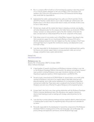 • Key in a company effort to build out a front-end team by assisting in educating several
of our in-house graphics designers on the use of HTML5, CSS3, and JQuery and
assisted in the construction and maintenance of the CSS framework that the design
team would later be responsible for.
• Implemented the mobile, web-based login UI as well as an OAuth (and later OAuth
2.0) API for Roambi’s mobile clients to use in order to handle user authentication with
Roambi server on the device and provide means to easily and remotely revoke access
for lost or stolen devices.
• Worked very closely with the mobile client teams to develop an entirely new stealthy,
yet-to-be-released product for the company that makes heavy use of semantic HTML5
markup. I served in an advisory/mentor role for the other members of the team the
team, and also built out a Ruby-based API for the server component of the project.
• Daily duties consist of core product work in Ruby/JRuby, however I also played a key
role in production support for our cloud-hosted offering on Amazon EC2 with a
MySQL database backend. In that role I helped train the other members of the IT team
and taught them how to migrate their maintenance, backup, and deployment scripts
from bash to Ruby.
• I was also responsible for the development of several internal web-based tools used by
the finance and customer support teams to process payments, make user account
changes, and perform basic system administration.
Related Links:
http://www.roambi.com
MySpace.com, Inc.
Beverly Hills, CA (December 2007 to October 2009)
Senior Software Developer
• A lead member of several critical teams and MySpace initiatives including a core role
on the MySpace Developer Platform. Instrumental in the delivery and upkeep of several
major products including MySpace’s many open standards initiatives such as the
OpenSocial application platform, OAuth implementation, and RESTful APIs.
• Served as both a team-lead and SCRUM Master for several teams concurrently while
working at MySpace. It was part of my regular duties to lead daily stand-ups and
planning meetings, and to help resolve impediments for my teammates to keep them
working and trouble free. These teams were considered to be the best of the best at
MySpace and were very influential throughout MySpace’s entire engineering team.
• As team lead, I also had a very close working relationship with the MySpace Developer
Platform’s business development team. My attendance was regularly required at
director-level meetings as well as meetings with strategic external partners for the
platform.
• I was also key in product planning meetings and was regularly asked to attend and assist
in breaking down product tasks into engineering tasks and provide work estimates for
my teams.
• Personally responsible for the development of several key components of the MySpace
Developer Platform including portions of the user home page, user profile page, user
privacy-settings and application permissions, and the MySpace login page.
 