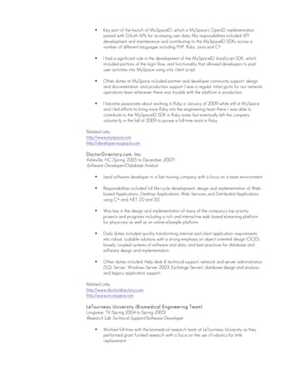• Key part of the launch of MySpaceID, which is MySpace’s OpenID implementation
paired with OAuth APIs for accessing user data. My responsibilities included API
development and maintenance and contributing to the MySpaceID SDKs across a
number of different languages including PHP, Ruby, Java and C#.
• I had a significant role in the development of the MySpaceID JavaScript SDK, which
included portions of the login flow, and functionality that allowed developers to post
user activities into MySpace using only client script.
• Other duties at MySpace included partner and developer community support, design
and documentation, and production support. I was a regular initial go-to for our network
operations team whenever there was trouble with the platform in production.
• I became passionate about working in Ruby in January of 2009 while still at MySpace
and I led efforts to bring more Ruby into the engineering team there. I was able to
contribute to the MySpaceID SDK in Ruby some, but eventually left the company
voluntarily in the fall of 2009 to pursue a full-time work in Ruby.
Related Links:
http://www.myspace.com
http://developer.myspace.com
DoctorDirectory.com, Inc.
Asheville, NC (Spring 2005 to December 2007)
Software Developer/Database Analyst
• Lead software developer in a fast moving company with a focus on a team environment.
• Responsibilities included full life-cycle development, design and implementation of Web-
based Applications, Desktop Applications, Web Services and Distributed Applications
using C# and .NET 2.0 and 3.0.
• Was key in the design and implementation of many of the company’s top priority
projects and programs including a rich and interactive web based eLearning platform
for physicians as well as an online eSample platform.
• Daily duties included quickly transforming internal and client application requirements
into robust, scalable solutions with a strong emphasis on object oriented design (OOD),
loosely coupled systems of software and data, and best practices for database and
software design and implementation.
• Other duties included: Help desk & technical support, network and server administration
(SQL Server, Windows Server 2003, Exchange Server), database design and analysis,
and legacy application support.
Related Links:
http://www.doctordirectory.com
http://www.increaserx.com
LeTourneau University (Biomedical Engineering Team)
Longview, TX (Spring 2004 to Spring 2005)
Research Lab Technical Support/Software Developer
• Worked full-time with the biomedical research team at LeTourneau University as they
performed grant funded research with a focus on the use of robotics for limb
replacement.
 